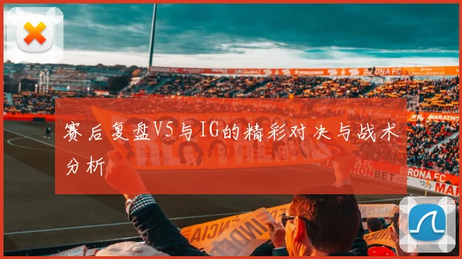 赛后复盘V5与IG的精彩对决与战术分析