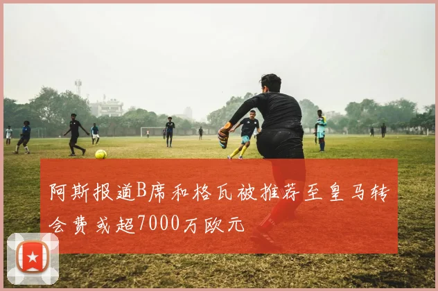 阿斯报道B席和格瓦被推荐至皇马转会费或超7000万欧元