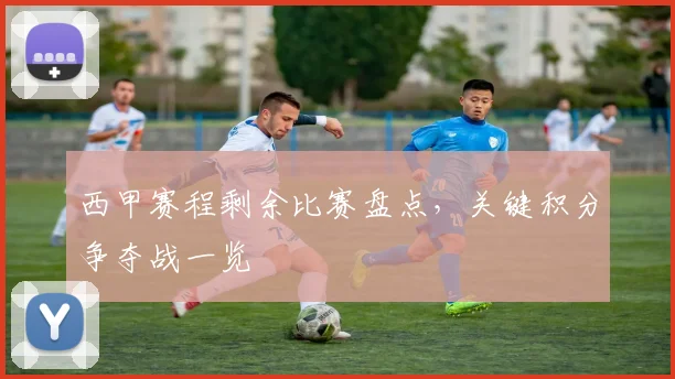 西甲赛程剩余比赛盘点，关键积分争夺战一览