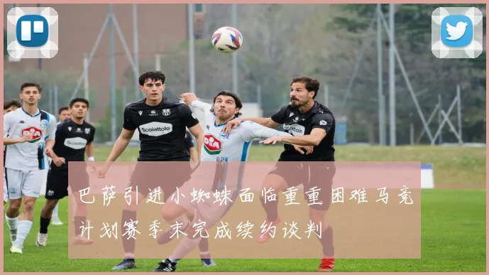 巴萨引进小蜘蛛面临重重困难马竞计划赛季末完成续约谈判